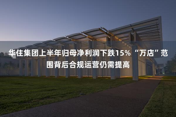   华住集团上半年归母净利润下跌15% “万店”范围背后合规运营仍需提高