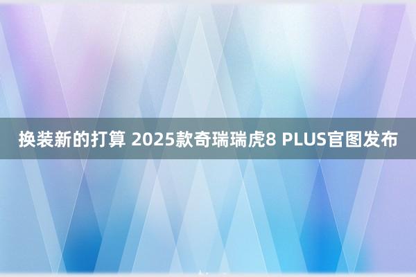 换装新的打算 2025款奇瑞瑞虎8 PLUS官图发布