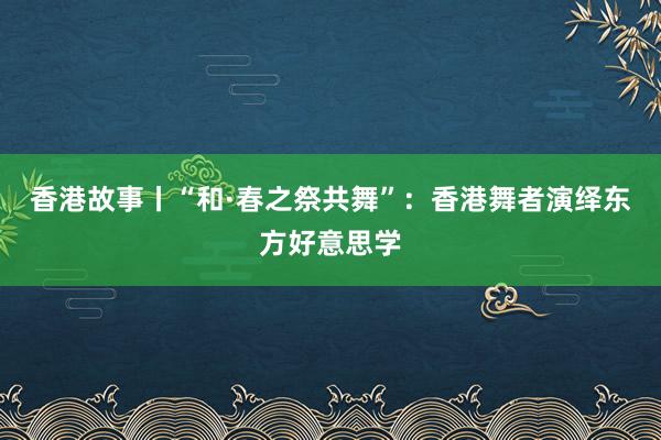 香港故事丨“和·春之祭共舞”：香港舞者演绎东方好意思学