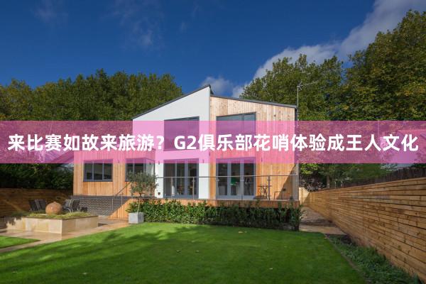 来比赛如故来旅游？G2俱乐部花哨体验成王人文化