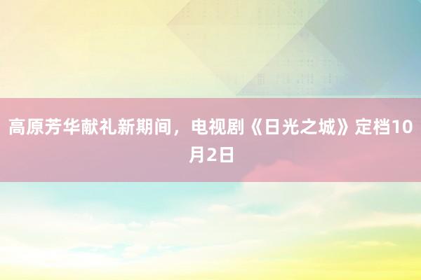   高原芳华献礼新期间，电视剧《日光之城》定档10月2日