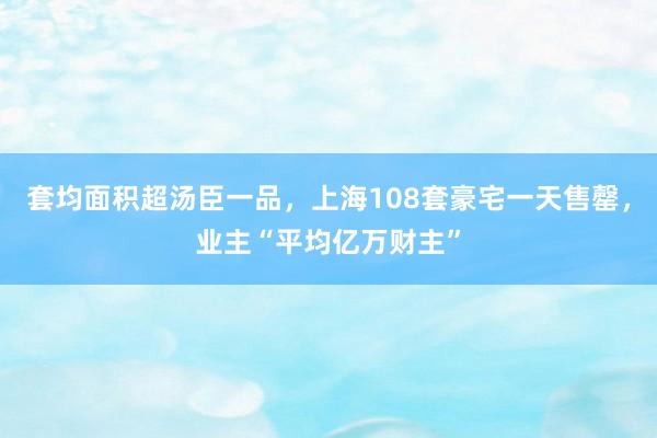   套均面积超汤臣一品，上海108套豪宅一天售罄，业主“平均亿万财主”