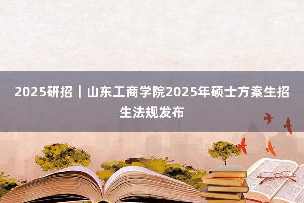   2025研招｜山东工商学院2025年硕士方案生招生法规发布