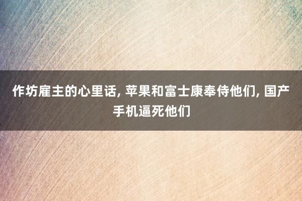   作坊雇主的心里话, 苹果和富士康奉侍他们, 国产手机逼死他们