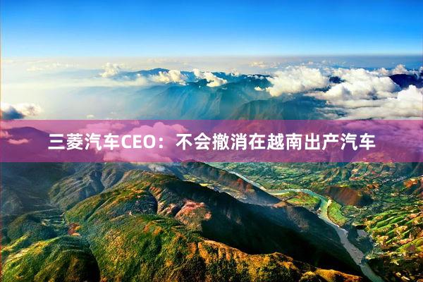   三菱汽车CEO：不会撤消在越南出产汽车