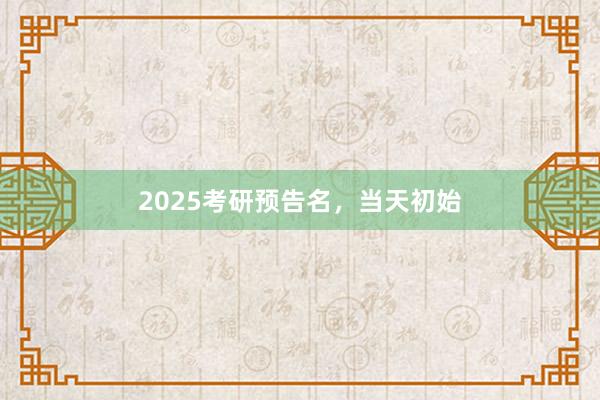   2025考研预告名，当天初始