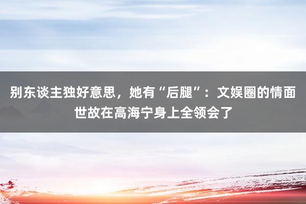   别东谈主独好意思，她有“后腿”：文娱圈的情面世故在高海宁身上全领会了