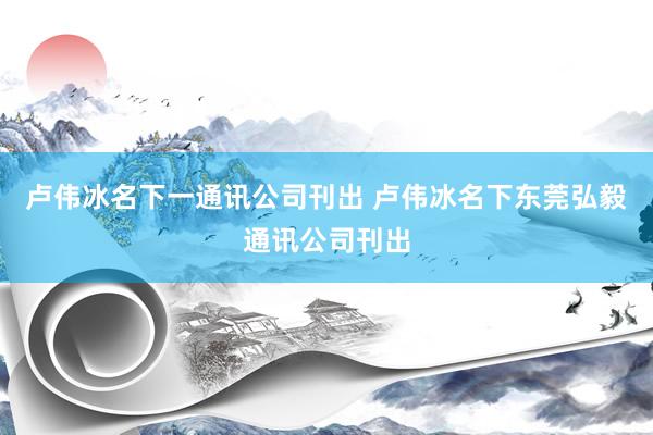   卢伟冰名下一通讯公司刊出 卢伟冰名下东莞弘毅通讯公司刊出