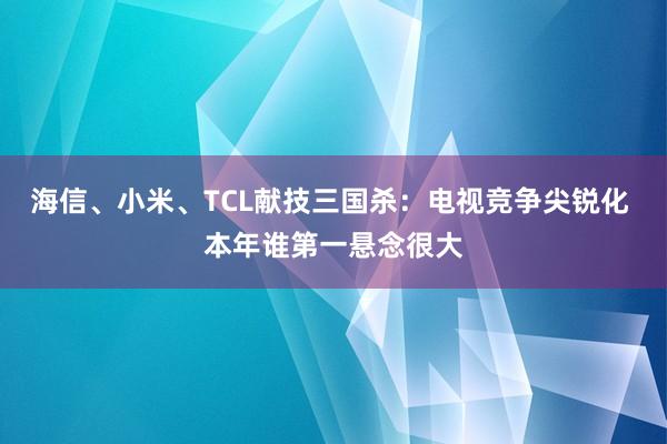   海信、小米、TCL献技三国杀：电视竞争尖锐化 本年谁第一悬念很大