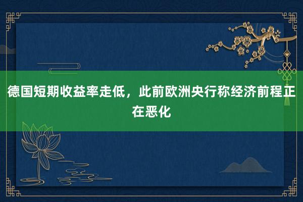   德国短期收益率走低，此前欧洲央行称经济前程正在恶化