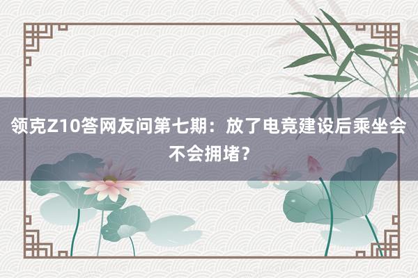   领克Z10答网友问第七期：放了电竞建设后乘坐会不会拥堵？