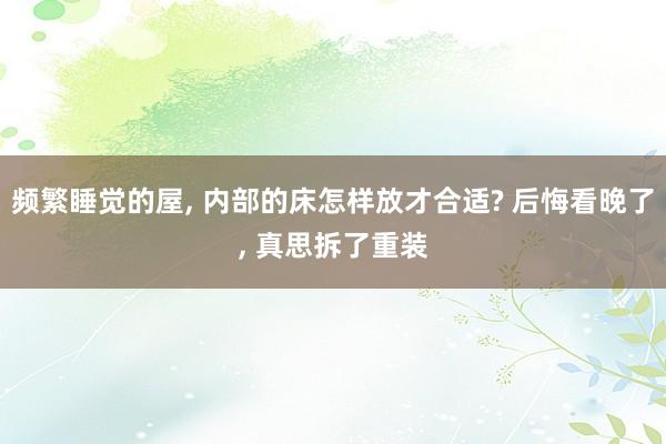   频繁睡觉的屋, 内部的床怎样放才合适? 后悔看晚了, 真思拆了重装