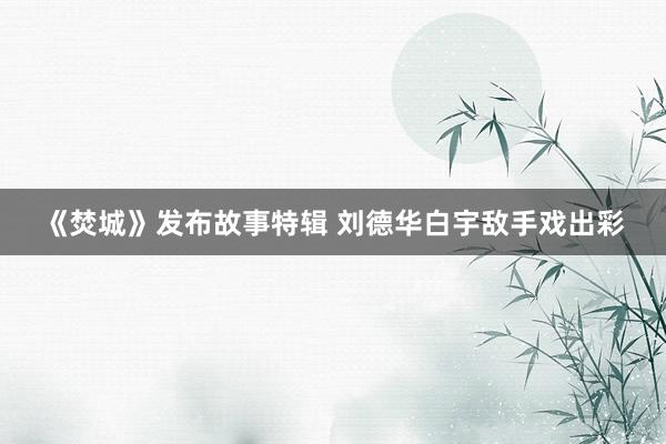 《焚城》发布故事特辑 刘德华白宇敌手戏出彩