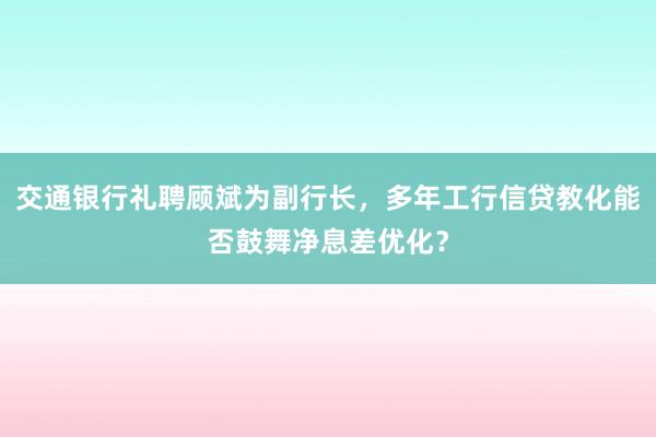   交通银行礼聘顾斌为副行长，多年工行信贷教化能否鼓舞净息差优化？