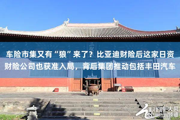   车险市集又有“狼”来了？比亚迪财险后这家日资财险公司也获准入局，背后集团推动包括丰田汽车