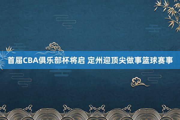 首届CBA俱乐部杯将启 定州迎顶尖做事篮球赛事