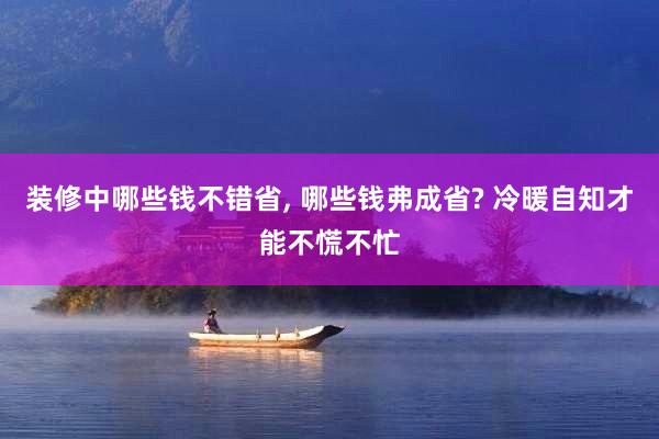 装修中哪些钱不错省, 哪些钱弗成省? 冷暖自知才能不慌不忙