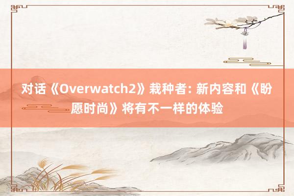 对话《Overwatch2》栽种者: 新内容和《盼愿时尚》将有不一样的体验